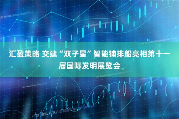 汇盈策略 交建“双子星”智能铺排船亮相第十一届国际发明展览会