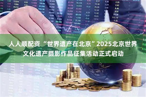 人人顺配资 “世界遗产在北京”2025北京世界文化遗产摄影作品征集活动正式启动