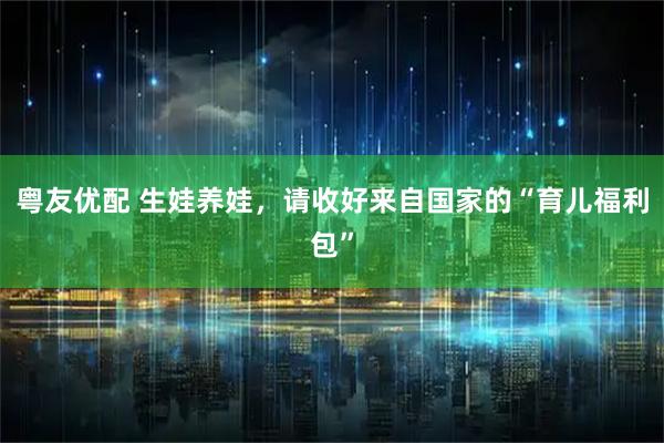 粤友优配 生娃养娃，请收好来自国家的“育儿福利包”