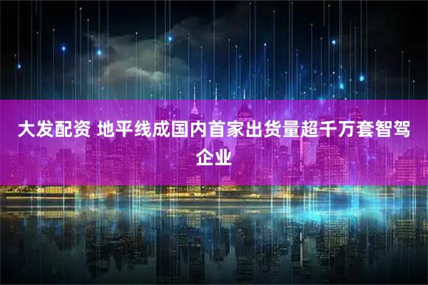 大发配资 地平线成国内首家出货量超千万套智驾企业