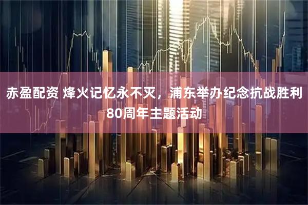 赤盈配资 烽火记忆永不灭，浦东举办纪念抗战胜利80周年主题活动