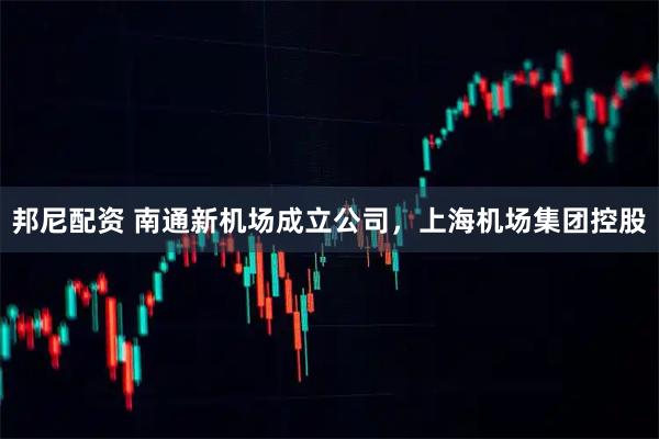 邦尼配资 南通新机场成立公司，上海机场集团控股