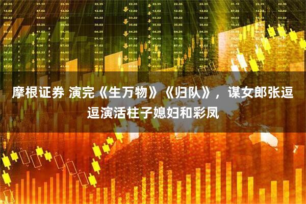 摩根证券 演完《生万物》《归队》，谋女郎张逗逗演活柱子媳妇和彩凤