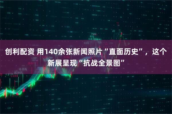 创利配资 用140余张新闻照片“直面历史”，这个新展呈现“抗战全景图”
