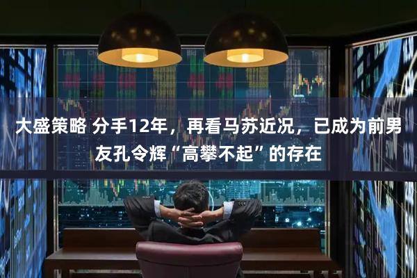 大盛策略 分手12年，再看马苏近况，已成为前男友孔令辉“高攀不起”的存在