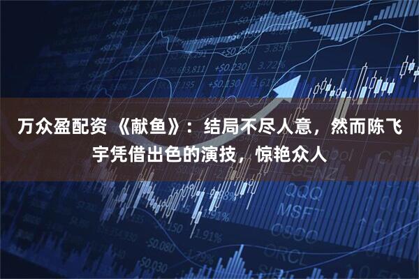 万众盈配资 《献鱼》：结局不尽人意，然而陈飞宇凭借出色的演技，惊艳众人