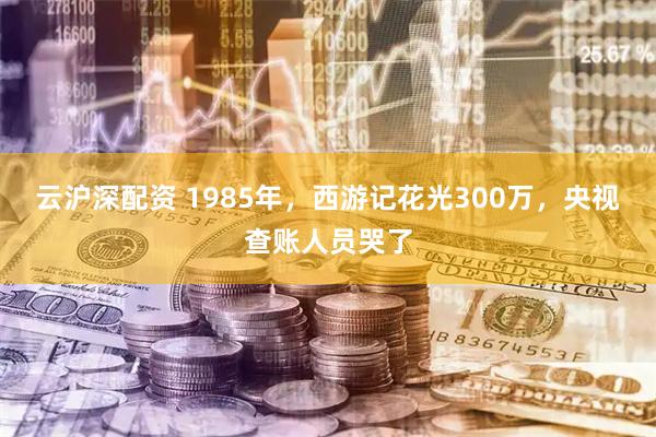 云沪深配资 1985年，西游记花光300万，央视查账人员哭了