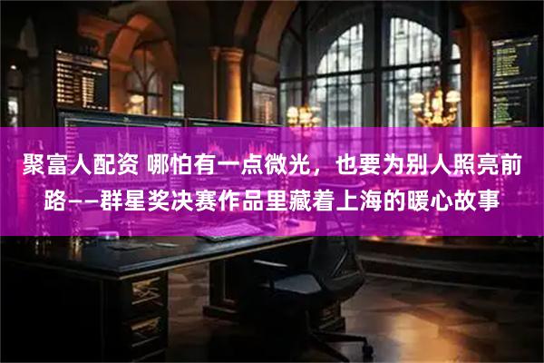 聚富人配资 哪怕有一点微光，也要为别人照亮前路——群星奖决赛作品里藏着上海的暖心故事