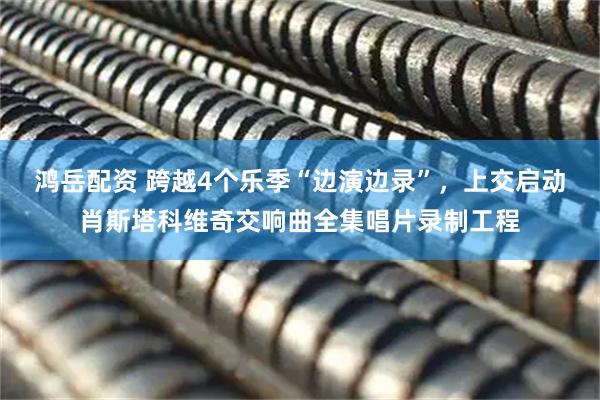 鸿岳配资 跨越4个乐季“边演边录”，上交启动肖斯塔科维奇交响曲全集唱片录制工程