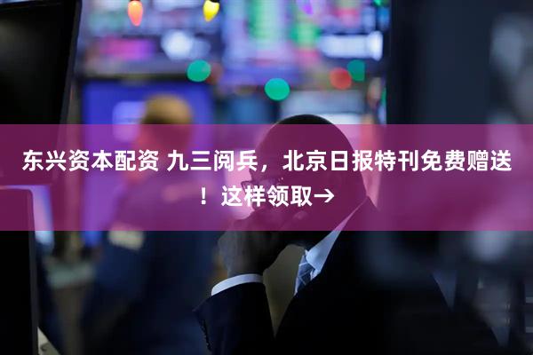东兴资本配资 九三阅兵，北京日报特刊免费赠送！这样领取→