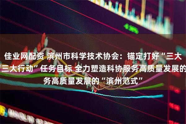 佳业网配资 滨州市科学技术协会：锚定打好“三大战役”落实“三大行动”任务目标 全力塑造科协服务高质量发展的“滨州范式”