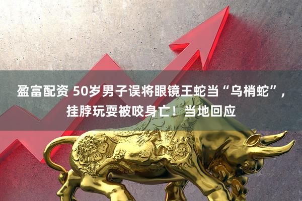 盈富配资 50岁男子误将眼镜王蛇当“乌梢蛇”，挂脖玩耍被咬身亡！当地回应