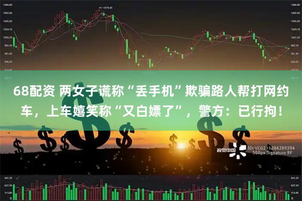 68配资 两女子谎称“丢手机”欺骗路人帮打网约车，上车嬉笑称“又白嫖了”，警方：已行拘！