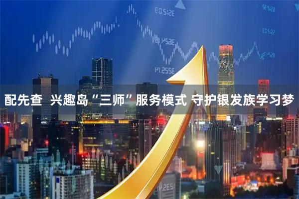 配先查  兴趣岛“三师”服务模式 守护银发族学习梦