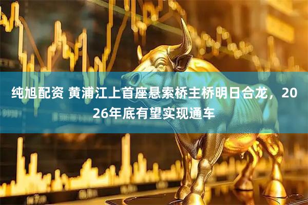 纯旭配资 黄浦江上首座悬索桥主桥明日合龙，2026年底有望实现通车