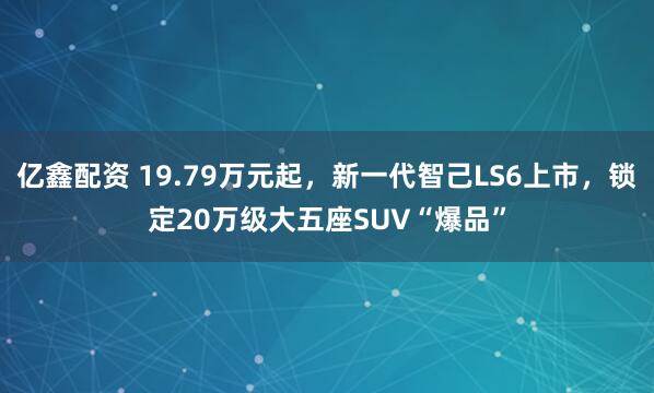 亿鑫配资 19.79万元起，新一代智己LS6上市，锁定20万级大五座SUV“爆品”