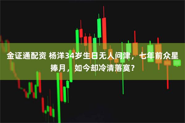 金证通配资 杨洋34岁生日无人问津，七年前众星捧月，如今却冷清落寞？