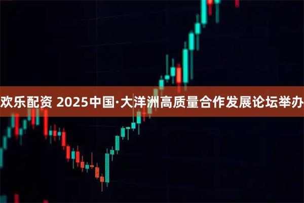 欢乐配资 2025中国·大洋洲高质量合作发展论坛举办