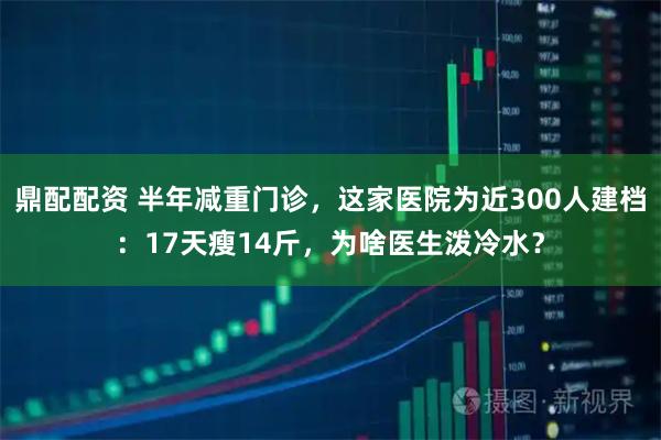 鼎配配资 半年减重门诊，这家医院为近300人建档：17天瘦14斤，为啥医生泼冷水？