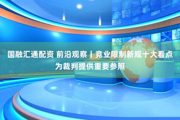 国融汇通配资 前沿观察丨竞业限制新规十大看点为裁判提供重要参照