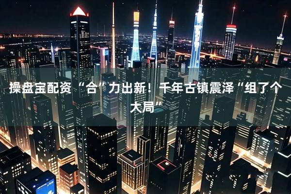 操盘宝配资 “合”力出新！千年古镇震泽“组了个大局”