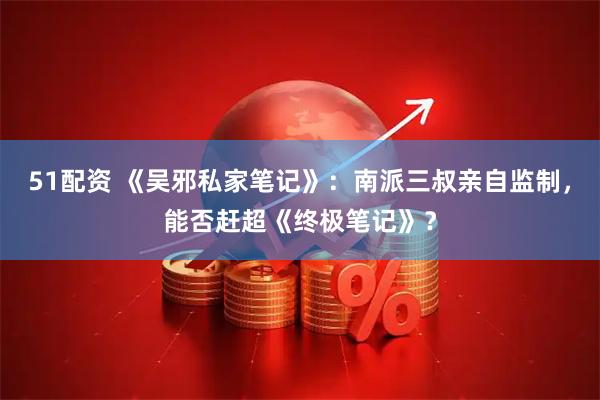 51配资 《吴邪私家笔记》：南派三叔亲自监制，能否赶超《终极笔记》？