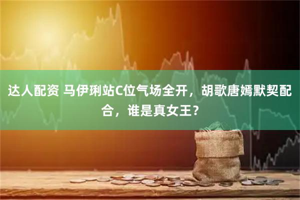 达人配资 马伊琍站C位气场全开，胡歌唐嫣默契配合，谁是真女王？
