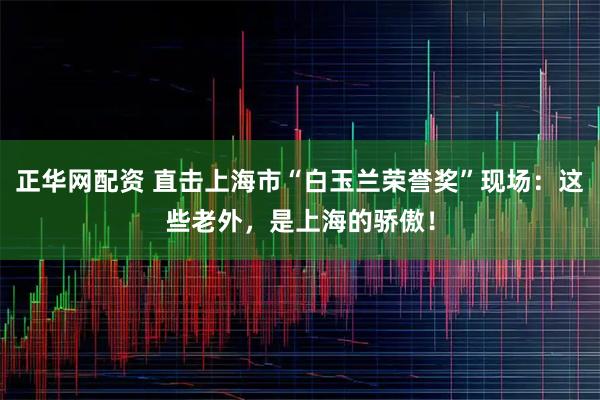 正华网配资 直击上海市“白玉兰荣誉奖”现场：这些老外，是上海的骄傲！