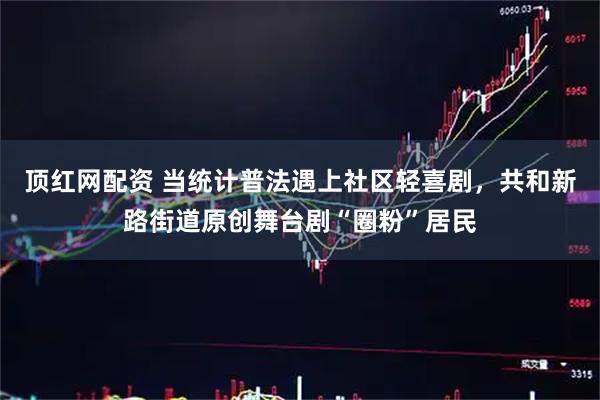 顶红网配资 当统计普法遇上社区轻喜剧，共和新路街道原创舞台剧“圈粉”居民
