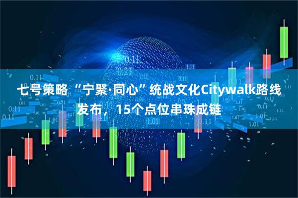 七号策略 “宁聚·同心”统战文化Citywalk路线发布，15个点位串珠成链