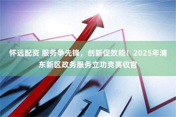 怀远配资 服务争先锋，创新促效能！2025年浦东新区政务服务立功竞赛收官