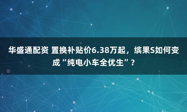 华盛通配资 置换补贴价6.38万起，缤果S如何变成“纯电小车全优生”？
