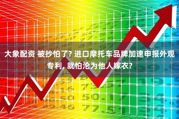 大象配资 被抄怕了? 进口摩托车品牌加速申报外观专利, 就怕沦为他人嫁衣?