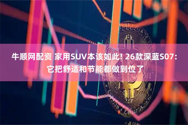 牛顺网配资 家用SUV本该如此! 26款深蓝S07: 它把舒适和节能都做到位了
