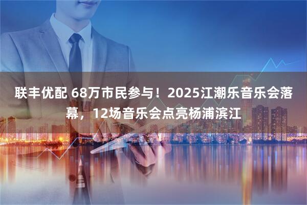 联丰优配 68万市民参与！2025江潮乐音乐会落幕，12场音乐会点亮杨浦滨江