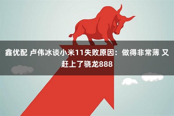 鑫优配 卢伟冰谈小米11失败原因：做得非常薄 又赶上了骁龙888