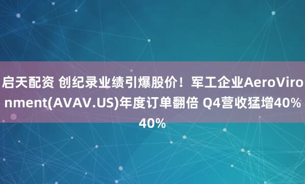 启天配资 创纪录业绩引爆股价！军工企业AeroVironment(AVAV.US)年度订单翻倍 Q4营收猛增40%