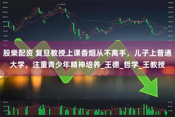 股樂配资 复旦教授上课香烟从不离手,儿子上普通大学,注重青少年精神培养_王德_哲学_王教授