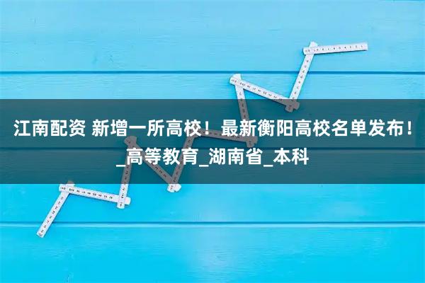 江南配资 新增一所高校!最新衡阳高校名单发布!_高等教育_湖南省_本科