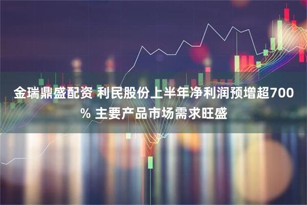 金瑞鼎盛配资 利民股份上半年净利润预增超700% 主要产品市场需求旺盛