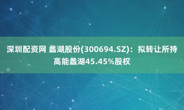 深圳配资网 蠡湖股份(300694.SZ)：拟转让所持高能蠡湖45.45%股权