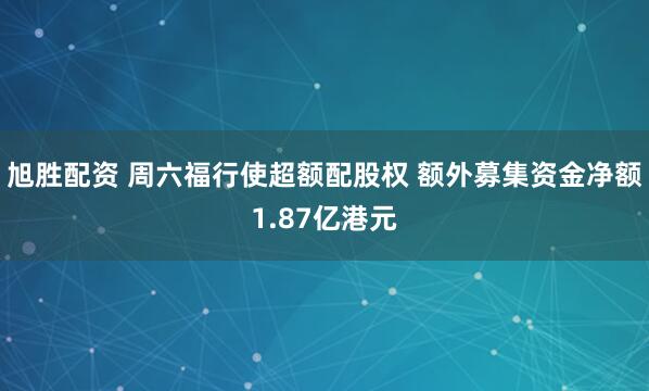 旭胜配资 周六福行使超额配股权 额外募集资金净额1.87亿港元