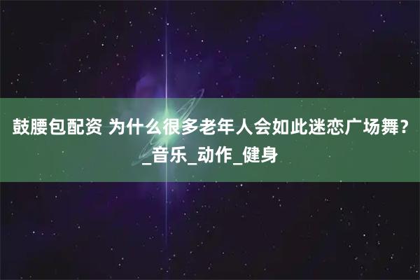 鼓腰包配资 为什么很多老年人会如此迷恋广场舞?_音乐_动作_健身