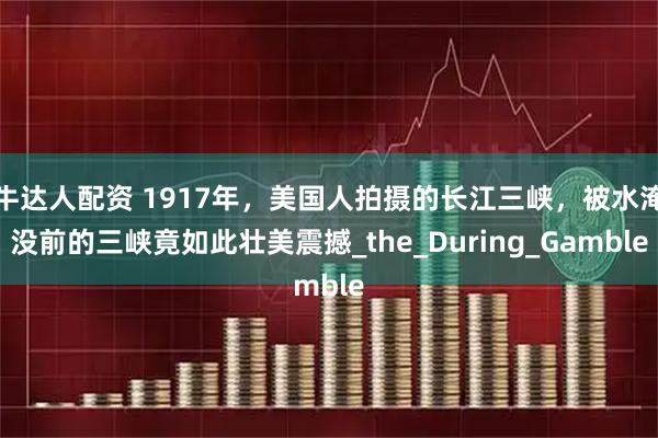 牛达人配资 1917年，美国人拍摄的长江三峡，被水淹没前的三峡竟如此壮美震撼_the_During_Gamble
