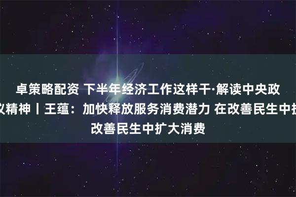 卓策略配资 下半年经济工作这样干·解读中央政治局会议精神丨王蕴：加快释放服务消费潜力 在改善民生中扩大消费