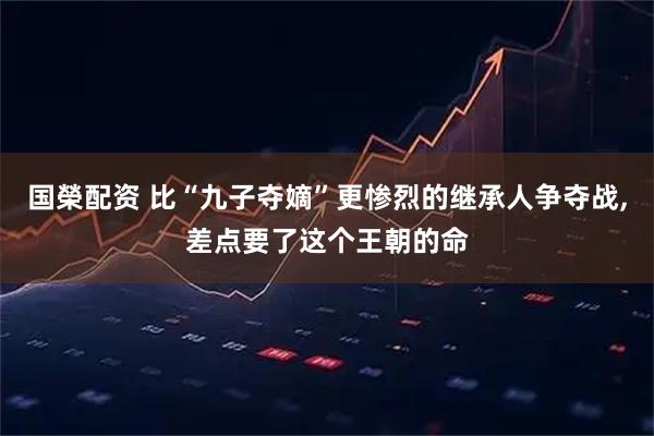 国榮配资 比“九子夺嫡”更惨烈的继承人争夺战,差点要了这个王朝的命