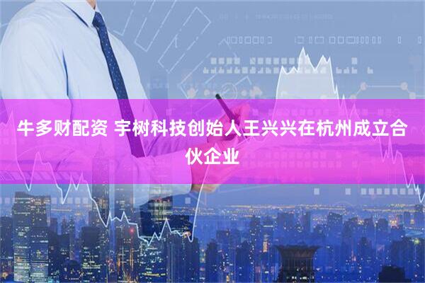 牛多财配资 宇树科技创始人王兴兴在杭州成立合伙企业