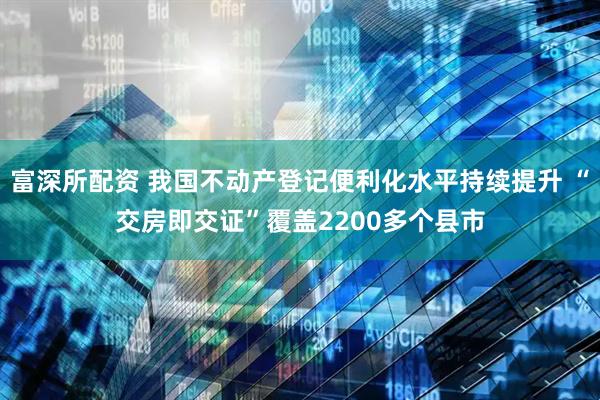 富深所配资 我国不动产登记便利化水平持续提升 “交房即交证”覆盖2200多个县市