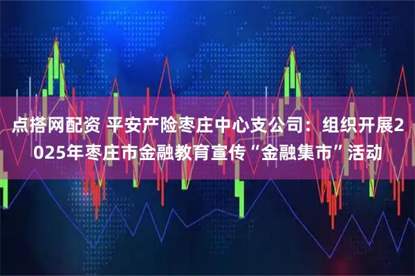 点搭网配资 平安产险枣庄中心支公司：组织开展2025年枣庄市金融教育宣传“金融集市”活动