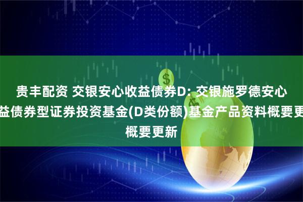 贵丰配资 交银安心收益债券D: 交银施罗德安心收益债券型证券投资基金(D类份额)基金产品资料概要更新